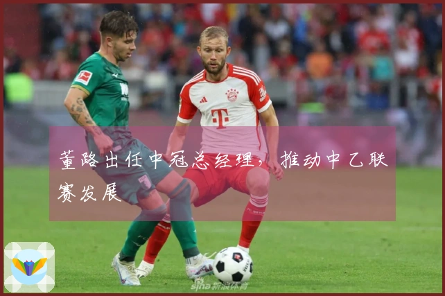 董路出任中冠总经理，推动中乙联赛发展