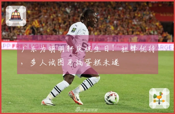 广东为胡明轩庆祝生日！杜锋优待，多人试图恶搞蛋糕未遂