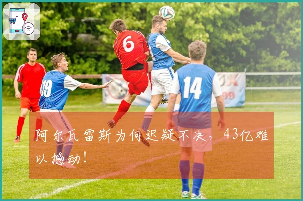 阿尔瓦雷斯为何迟疑不决，43亿难以撼动！