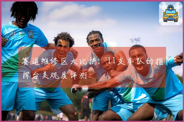 赛道维修区大比拼：11支车队的指挥台美观度评测