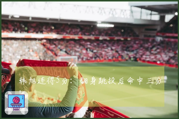 韩旭连得5分：翻身跳投后命中三分！