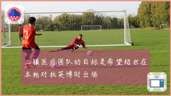 三镇医疗团队的目标是希望绍尔在本轮对抗英博时出场