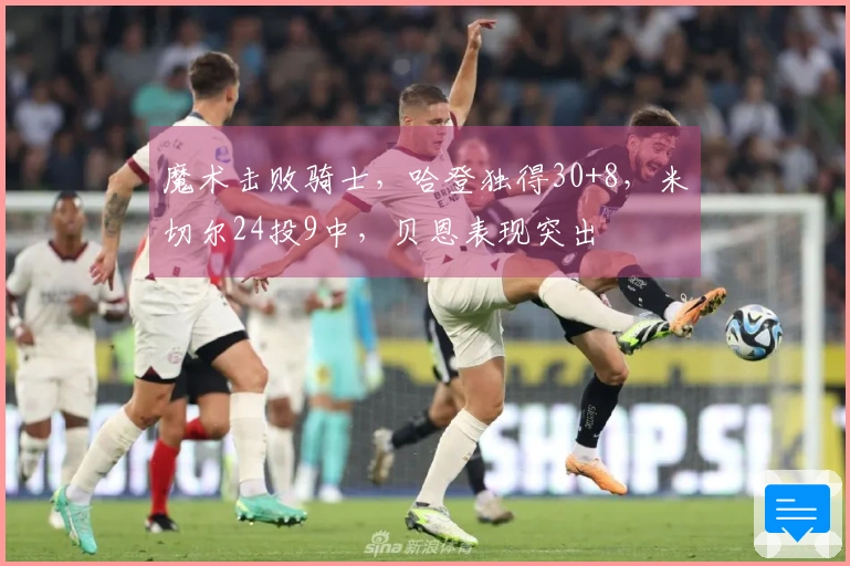 魔术击败骑士，哈登独得30+8，米切尔24投9中，贝恩表现突出