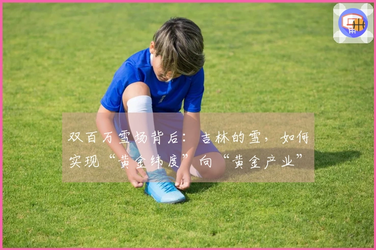 双百万雪场背后：吉林的雪，如何实现“黄金纬度”向“黄金产业”的转化