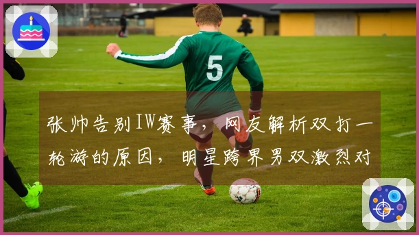 张帅告别IW赛事，网友解析双打一轮游的原因，明星跨界男双激烈对抗现场