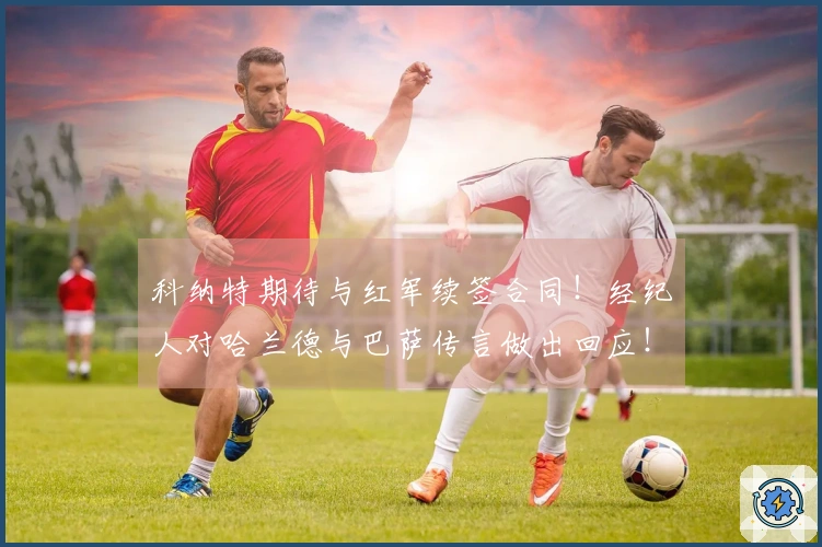 科纳特期待与红军续签合同！经纪人对哈兰德与巴萨传言做出回应！