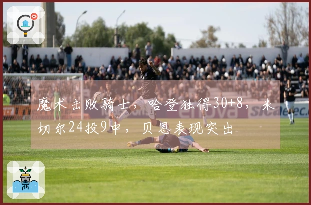 魔术击败骑士，哈登独得30+8，米切尔24投9中，贝恩表现突出