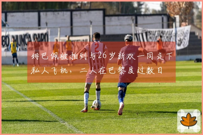 姆巴佩被拍到与26岁新欢一同走下私人飞机，二人在巴黎度过数日
