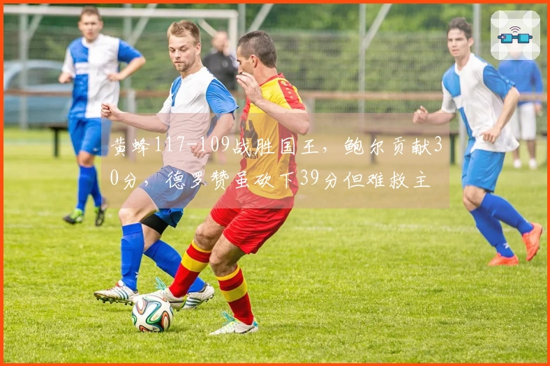 黄蜂117-109战胜国王，鲍尔贡献30分，德罗赞虽砍下39分但难救主