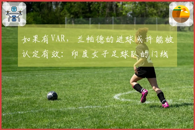 如果有VAR，兰帕德的进球或许能被认定有效：印度女子足球队的门线争议！