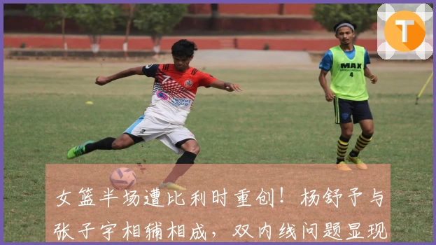 女篮半场遭比利时重创！杨舒予与张子宇相辅相成，双内线问题显现