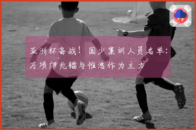 亚洲杯备战！国少集训人员名单：万项邝兆镭与惟浩作为主力