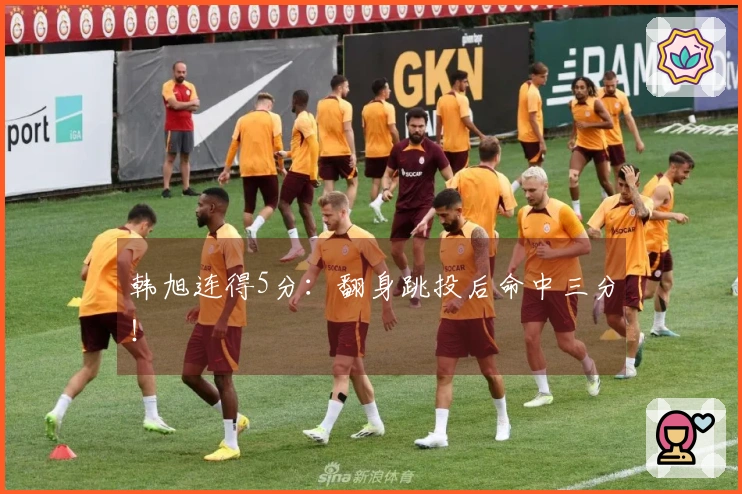 韩旭连得5分：翻身跳投后命中三分！